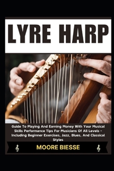 LYRE HARP: Guide To Playing And Earning Money With Your Musical Skills Performance Tips For Musicians Of All Levels - Including Beginner Exercises, Jazz, Blues, And Classical Styles