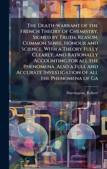 The Death-warrant of the French Theory of Chemistry, Signed by Truth, Reason, Common Sense, Honour and Science, With a Theory Fully Clearly, and ... Investigation of all the Phenomena of Ga
