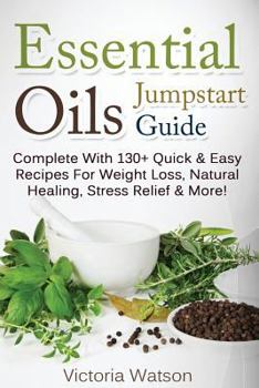 Essential Oils Jumpstart Guide: Complete with 130+ Quick & Easy Recipes for Weight Loss, Natural Healing, Stress Relief & More!