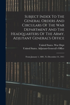 Subject Index to the General Orders and Circulars of the War Department and the Headquarters of the Army, Adjutant General's Office: From January 1, 1881, to December 31, 1911