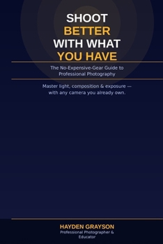 SHOOT BETTER WITH WHAT YOU HAVE: The No-Expensive-Gear Guide to Professional Photography