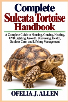 Complete Sulcata Tortoise Handbook: A Complete Guide to Housing, Grazing, Heating, UVB Lighting, Growth, Burrowing, Health, Outdoor Care, and Lifelong Management