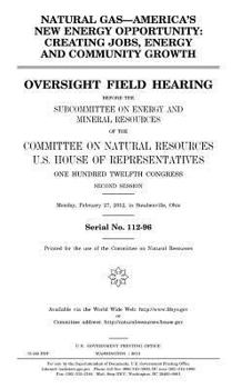 Natural gas, America’s new energy opportunity : creating jobs, energy, and community growth : oversight field hearing before the Subcommittee on ... U.S. House of Representatives, One Hundred