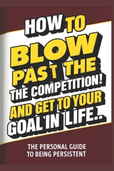 How To Blow Pass The Competition and Get To Your Goal In Life: (A Personal Guide to Being Persistent) (Personal Guides to Being Persistent)