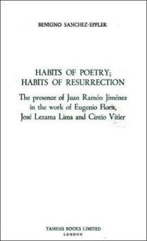 Habits of Poetry: Habits of Resurrection: The presence of Juan Ramón Jiménez in the work of Eugenio Florit, José Lezama Lima and Cintio Vitier (Monografías A)