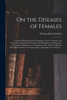 On the Diseases of Females: a Treatise Illustrating Their Symptoms, Causes, Varieties, and Treatment, Including the Diseases and Management of ... Modern Domestic Medicine. Containing Also...