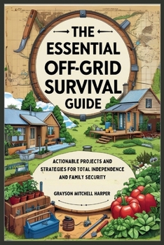 The Essential Off-Grid Survival Guide: Actionable Projects and Strategies for Total Independence and Family Security: DIY Solutions for Water, Food, Power, and Shelter to Thrive Through Any Emergency