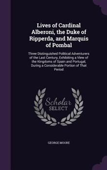 Lives of Cardinal Alberoni, the Duke of Ripperda, and Marquis of Pombal: Three Distinguished Political Adventurers of the Last Century, Exhibiting a View of the Kingdoms of Spain and Portugal, During 