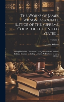 Hardcover The Works of James Wilson, Associate Justice of the Supreme Court of the United States ...: Being His Public Discourses Upon Jurisprudence and the Pol Book