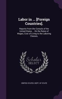 Labor in ... [Foreign Countries].: Reports From the Consuls of the United States ... On the Rates of Wages, Cost of Living to the Laboring Classes,