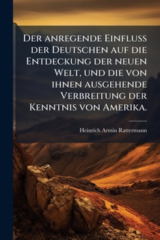 Der Anregende Einfluss Der Deutschen Auf Die Entdeckung Der Neuen Welt, Und Die Von Ihnen Ausgehende Verbreitung Der Kenntniss Von Amerika (1892)