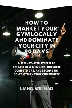 How to Market Your Gym Locally and Dominate Your City in 90 Days: A Step-by-Step System to Attract New Members, Outshine Competitors, and Become the Go-To Gym in Your Community
