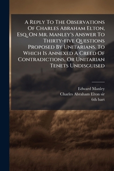 A Reply To The Observations Of Charles Abraham Elton, Esq. On Mr. Manley's Answer To Thirty-five Questions Proposed By Unitarians. To Which Is Annexed ... Tenets Undisguised