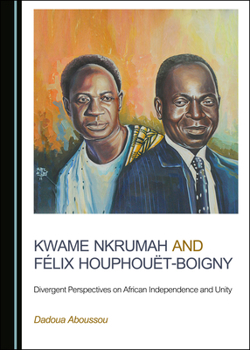 Kwame Nkrumah and F�(c)LIX Houphou�t-Boigny: Divergent Perspectives on African Independence and Unity