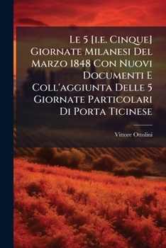 Le 5 [i.e. Cinque] Giornate Milanesi Del Marzo 1848 Con Nuovi Documenti E Coll'aggiunta Delle 5 Giornate Particolari Di Porta Ticinese