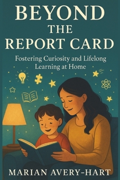 Beyond the Report Card: Fostering Curiosity and Lifelong Learning at Home: Practical Strategies for Parents to Inspire a Love of Learning, Build Confidence, and Support Their Child’s Growth