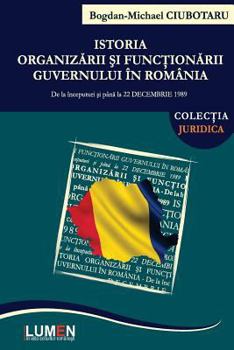 Istoria Organizarii Si Functionarii Guvernului in Romania: de La Inceputuri Si Pana La 22 Decembrie 1989