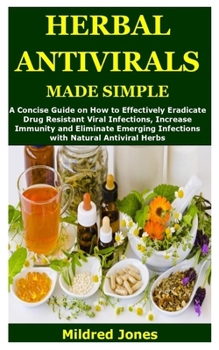 HERBAL ANTIVIRALS MADE SIMPLE: A Concise Guide on How to Effectively Eradicate Drug Resistant Viral Infections, Increase Immunity and Eliminate Emerging Infections with Natural Antiviral Herbs