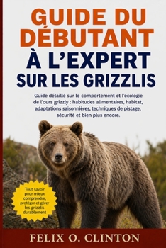 GUIDE DU DÉBUTANT À L'EXPERT SUR LES GRIZZLIS: Guide détaillé sur le comportement et l'écologie de l'ours grizzly : habitudes alimentaires, habitat, ... et bien plus encore. (French Edition)