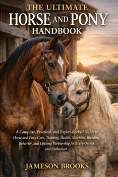 THE ULTIMATE HORSE AND PONY HANDBOOK: A Complete, Practical, and Expert-Backed Guide to Horse and Pony Care, Training, Health, Nutrition, Breeding, ... Partnership for Every Owner and Enthusiast