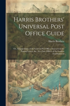 Paperback Harris Brothers' Universal Post Office Guide: Or, Arrangements of the General Post Office; Instructions for Posting Letters, &c., by a Late Officer of Book