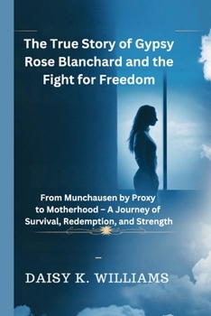 The True Story of Gypsy Rose Blanchard and the Fight for Freedom: From Munchausen by Proxy to Motherhood - A Journey of Survival, Redemption, and Strength