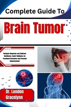 Complete Guide To Brain Tumor: Navigate Diagnosis and Cultivate Resilience: Expert Guidance on Treatment Decisions and Personal Empowerment
