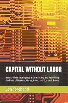 CAPITAL WITHOUT LABOR: How Artificial Intelligence Is Dismantling and Rebuilding the Rules of Markets, Money, Labor, and Economic Power (AGI Coming Soon)