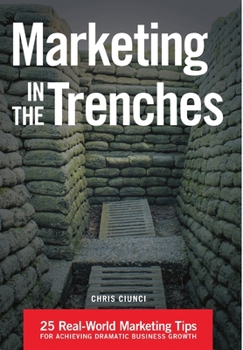 Marketing in the Trenches: 25 Real-World Marketing Tips to Achieve Dramatic Business Growth