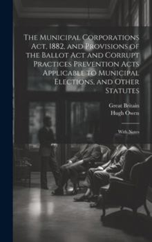 Hardcover The Municipal Corporations Act, 1882, and Provisions of the Ballot Act and Corrupt Practices Prevention Acts Applicable to Municipal Elections, and Ot Book