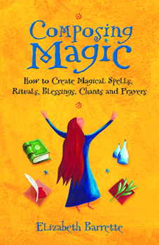 Composing Magic: How to Create Magical Spells, Rituals, Blessings, Chants, and Prayers