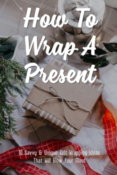 Paperback How To Wrap A Present: 10 Savvy & Unique Gift Wrapping Ideas That Will Blow Your Mind: How To Make Your Presents Stand Out From The Rest Book