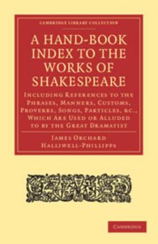 A Hand-Book Index to the Works of Shakespeare: Including References to the Phrases, Manners, Customs, Proverbs, Songs, Particles, Etc., Which Are Used or Alluded to by the Great Dramatist