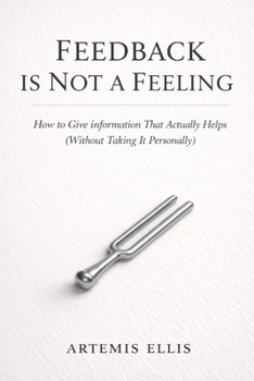 Feedback Is Not A Feeling: How to Give Information That Actually Helps (Without Taking It Personally) (The Workplace Clarity Series)