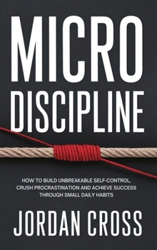 Micro Discipline : How to Build Unbreakable Self-Control, Crush Procrastination, and Achieve Success Through Small Daily Habits
