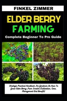 ELDER BERRY FARMING: Complete Beginner To Pro Guide: Strategic Practical Handbook For Gardener On How To Grow Elder Berry From Scratch (Cultivation, Care, Management And Benefit)