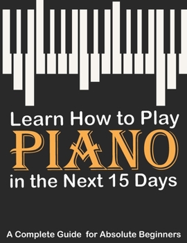 Paperback Learn How to Play Piano in the Next 15 Days, A Complete Guide for Absolute Beginners: Keyboard For Absolute Beginners Book