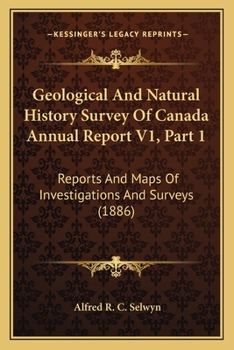 Geological And Natural History Survey Of Canada Annual Report V1, Part 1: Reports And Maps Of Investigations And Surveys