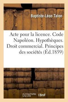 Paperback Acte Pour La Licence. Code Napoléon. Hypothèques. Droit Commercial. Principes Généraux Des Sociétés: Droit Administratif. Compétence Au Sujet Des Chem [French] Book