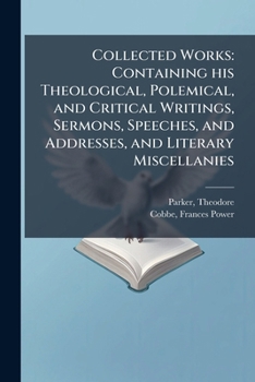 Collected Works: Containing his Theological, Polemical, and Critical Writings, Sermons, Speeches, and Addresses, and Literary Miscellanies