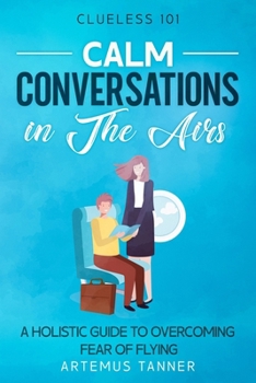 Calm Conversations in The Airs: A Holistic Guide to Overcoming Fear of Flying (Clueless101)