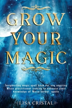 Grow Your Magic: Invigorating magic spell book for any aspiring Wicca practitioner looking to enhance their knowledge of Wicca herbal spells