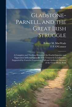 Gladstone-Parnell, and the Great Irish Struggle: A Complete and Thrilling History of the Fearful Injustice and Oppression Inflicted Upon the Irish Tenants by Landlordism Supported by Coercive Legislat
