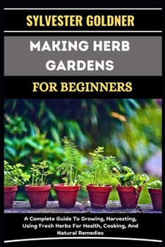 MAKING HERB GARDENS FOR BEGINNERS: A Complete Guide To Growing, Harvesting, Using Fresh Herbs For Health, Cooking, And Natural Remedies