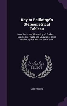 Hardcover Key to Baillairgé's Stereometrical Tableau: New System of Measuring all Bodies, ... Segments, Frusta and Ungulae of Such Bodies by one and the Same Ru Book