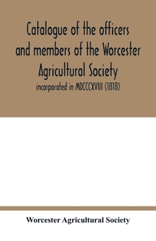 Catalogue of the officers and members of the Worcester Agricultural Society: incorporated in MDCCCXVIII (1818)