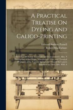 Paperback A Practical Treatise On Dyeing and Calico-Printing; Including the Latest Inventions and Improvements; Also, A Description of the Origin, Manufacture, Book