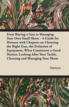 From Buying a Gun to Managing Your Own Small Shoot - A Guide for Hunters with Chapters on Choosing the Right Gun, the Evolution of Equipment, What Con