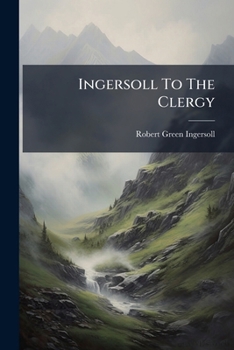 Ingersoll to the Clergy: His Answers to Their Questions and Criticisms. to Which Are Added, Colonel Ingersoll's Latest Address on Thomas Paine at Chickering Hall, New York, 1892