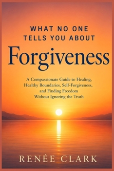 What No One Tells You About Forgiveness: A Compassionate Guide to Healing, Healthy Boundaries, Self-Forgiveness, and Finding Freedom Without Ignoring the Truth